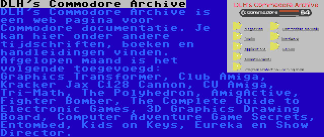 DLH's Commodore Archive | DLH's Commodore Archive is een web pagina voor Commodore documentatie. Je kan hier onder andere tijdschriften, boeken en handleidingen vinden. Afgelopen maand is het volgende toegevoegd: Graphics Transformer, Club Amiga, Kracker Jax C128 Cannon, CU Amiga, Tri-Math, The Polyhedron, AmigActive, Fighter Bomber, The Complete Guide to Electronic Games, 3D Graphics Drawing Board, Computer Adventure Game Secrets, Entombed, Kids on Keys, Eureka en Show Director.