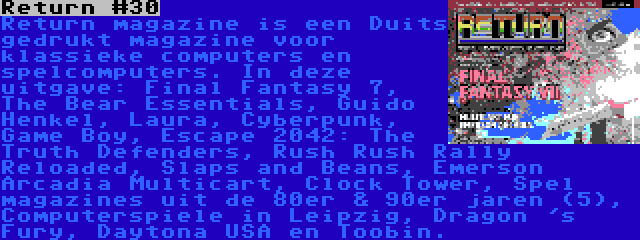 Return #30 | Return magazine is een Duits gedrukt magazine voor klassieke computers en spelcomputers. In deze uitgave: Final Fantasy 7, The Bear Essentials, Guido Henkel, Laura, Cyberpunk, Game Boy, Escape 2042: The Truth Defenders, Rush Rush Rally Reloaded, Slaps and Beans, Emerson Arcadia Multicart, Clock Tower, Spel magazines uit de 80er & 90er jaren (5), Computerspiele in Leipzig, Dragon 's Fury, Daytona USA en Toobin.