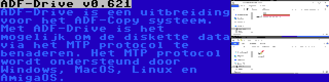 ADF-Drive v0.621 | ADF-Drive is een uitbreiding voor het ADF-Copy systeem. Met ADF-Drive is het mogelijk om de diskette data via het MTP protocol te benaderen. Het MTP protocol wordt ondersteund door Windows, MacOS, Linux en AmigaOS.