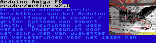 Arduino Amiga FD reader/writer v2.0 | Er is een nieuwe versie beschikbaar van het Arduino Amiga Floppy Disk reader / writer systeem van Robert Smith. Wijzigingen in deze versie: Ondersteuning voor het schrijven van diskettes en verbeteringen voor het lezen van diskettes.