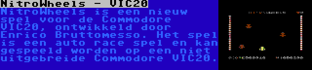 NitroWheels - VIC20 | NitroWheels is een nieuw spel voor de Commodore VIC20, ontwikkeld door Enrico Bruttomesso. Het spel is een auto race spel en kan gespeeld worden op een niet uitgebreide Commodore VIC20.