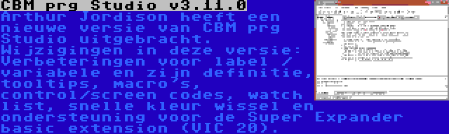 CBM prg Studio v3.11.0 | Arthur Jordison heeft een nieuwe versie van CBM prg Studio uitgebracht. Wijzigingen in deze versie: Verbeteringen voor label / variabele en zijn definitie, tooltips, macro's, control/screen codes, watch list, snelle kleur wissel en ondersteuning voor de Super Expander basic extension (VIC 20).