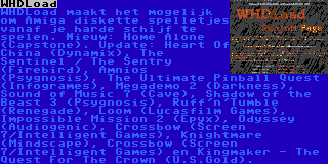 WHDLoad | WHDLoad maakt het mogelijk om Amiga diskette spelletjes vanaf je harde schijf te spelen. Nieuw: Home Alone (Capstone). Update: Heart Of China (Dynamix), The Sentinel / The Sentry (Firebird), Amnios (Psygnosis), The Ultimate Pinball Quest (Infogrames), Megademo 2 (Darkness), Sound of Music 7 (Cave), Shadow of the Beast 3 (Psygnosis), Ruff'n'Tumble (Renegade), Loom (Lucasfilm Games), Impossible Mission 2 (Epyx), Odyssey (Audiogenic), Crossbow (Screen 7/Intelligent Games), Knightmare (Mindscape), Crossbow (Screen 7/Intelligent Games) en Kingmaker - The Quest For The Crown (U.S.Gold).