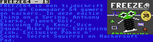 FREEZE64 - 13 | FREEZE64 is een tijdschrift voor de Commodore 64 gamers en hackers. In deze editie: Thing on a Spring, Anthony Clarke, Planet Golf, Rescuing Orc, Kenz, Vice Squad, Mike Berry, Exploding Fish, Exclusive Pokes n' Codes, Secret Squirrel en Hackersoft Pad.