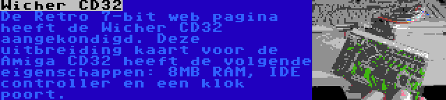 Wicher CD32 | De Retro 7-bit web pagina heeft de Wicher CD32 aangekondigd. Deze uitbreiding kaart voor de Amiga CD32 heeft de volgende eigenschappen: 8MB RAM, IDE controller en een klok poort.