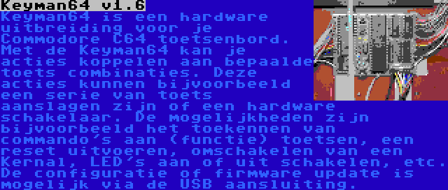 Keyman64 v1.6 | Keyman64 is een hardware uitbreiding voor je Commodore C64 toetsenbord. Met de Keyman64 kan je acties koppelen aan bepaalde toets combinaties. Deze acties kunnen bijvoorbeeld een serie van toets aanslagen zijn of een hardware schakelaar. De mogelijkheden zijn bijvoorbeeld het toekennen van commando's aan (functie) toetsen, een reset uitvoeren, omschakelen van een Kernal, LED's aan of uit schakelen, etc. De configuratie of firmware update is mogelijk via de USB aansluiting.