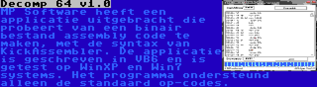 Decomp 64 v1.0 | MP Software heeft een applicatie uitgebracht die probeert van een binair bestand assembly code te maken, met de syntax van KickAssembler. De applicatie is geschreven in VB6 en is getest op WinXP en Win7 systems. Het programma ondersteund alleen de standaard op-codes.