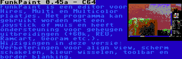 FunkPaint 0.45a - C64 | FunkPaint is een editor voor Hires, Multi en Multicolor plaatjes. Het programma kan gebruikt worden met een joystick of muis en heeft ondersteuning voor geheugen uitbreidingen (+60k, REU, Ramcart, Georam etc.). Wijzigingen in deze versie: Verbeteringen voor align view, scherm schakelen, kleur wisselen, toolbar en border blanking.