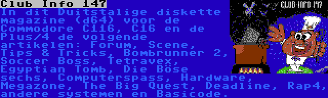 Club Info 147 | In dit Duitstalige diskette magazine (d64) voor de Commodore C116, C16 en de Plus/4 de volgende artikelen: Forum, Scene, Tips & Tricks, Bombrunner 2, Soccer Boss, Tetravex, Egyptian Tomb, Die Böse sechs, Computerspass, Hardware, Megazone, The Big Quest, Deadline, Rap4, andere systemen en Basicode.