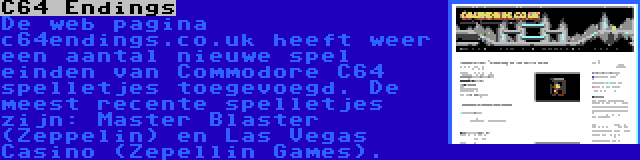 C64 Endings | De web pagina c64endings.co.uk heeft weer een aantal nieuwe spel einden van Commodore C64 spelletjes toegevoegd. De meest recente spelletjes zijn: Master Blaster (Zeppelin) en Las Vegas Casino (Zepellin Games).