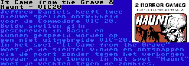 It Came from the Grave & Haunt - VIC20 | Jeffrey Daniels heeft twee nieuwe spellen ontwikkeld voor de Commodore VIC-20. Beide spellen zijn geschreven in Basic en kunnen gespeeld worden op een niet uitgebreide VIC-20. In het spel It Came from the Grave moet je de sleutel vinden en ontsnappen via de poort zonder tegen het verborgen gevaar aan te lopen. In het spel Haunt moet je vechten tegen de zombies.