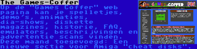 The Games-Coffer | Op de Games Coffer web pagina kan je spelletjes, demo's, animaties, dia-shows, diskette magazines, historie, FAQ, emulators, beschrijvingen en advertentie scans vinden. Deze maand toegevoegd: Een nieuwe sectie voor Amiga cheat disks.