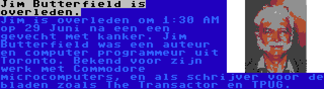 Jim Butterfield is overleden. | Jim is overleden om 1:30 AM op 29 Juni na een een gevecht met kanker. Jim Butterfield was een auteur en computer programmeur uit Toronto. Bekend voor zijn werk met Commodore microcomputers, en als schrijver voor de bladen zoals The Transactor en TPUG.