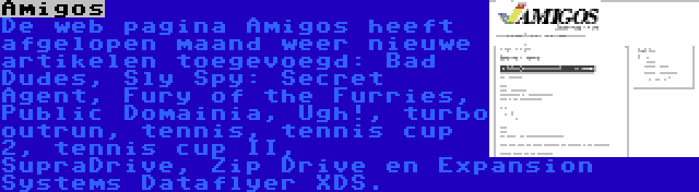 Amigos | De web pagina Amigos heeft afgelopen maand weer nieuwe artikelen toegevoegd: Bad Dudes, Sly Spy: Secret Agent, Fury of the Furries, Public Domainia, Ugh!, turbo outrun, tennis, tennis cup 2, tennis cup II, SupraDrive, Zip Drive en Expansion Systems Dataflyer XDS.