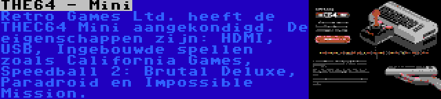 THE64 - Mini | Retro Games Ltd. heeft de THEC64 Mini aangekondigd. De eigenschappen zijn: HDMI, USB, Ingebouwde spellen zoals California Games, Speedball 2: Brutal Deluxe, Paradroid en Impossible Mission.