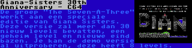 Giana-Sisters 30th Anniversary - C64 | De groep The Seven-A-Three werkt aan een speciale editie van Giana Sisters. Deze versie zal meer dan 30 nieuw levels bevatten, een geheim level en nieuwe eind bazen. Je kan de demo versie al uitproberen, deze heeft 8 levels.