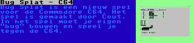 Bug Splat - C64 | Bug Splat is een nieuw spel voor de Commodore C64. Het spel is gemaakt door Cout. In het spel moet je eigen bug bouwen en speel je tegen de C64.