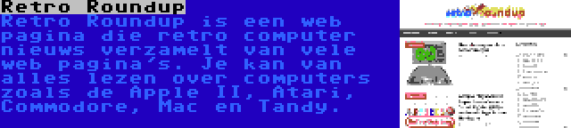 Retro Roundup | Retro Roundup is een web pagina die retro computer nieuws verzamelt van vele web pagina's. Je kan van alles lezen over computers zoals de Apple II, Atari, Commodore, Mac en Tandy.