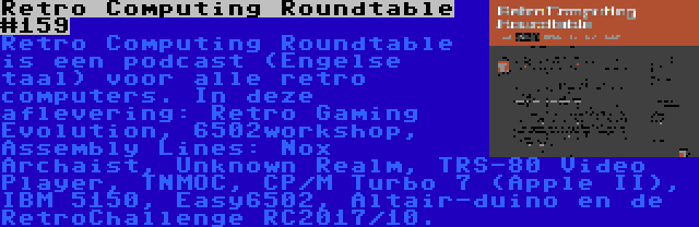 Retro Computing Roundtable #159 | Retro Computing Roundtable is een podcast (Engelse taal) voor alle retro computers. In deze aflevering: Retro Gaming Evolution, 6502workshop, Assembly Lines: Nox Archaist, Unknown Realm, TRS-80 Video Player, TNMOC, CP/M Turbo 7 (Apple II), IBM 5150, Easy6502, Altair-duino en de RetroChallenge RC2017/10.