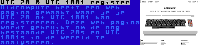 VIC 20 & VIC 1001 register | Oldcomputr heeft een web pagina gemaakt waar je je VIC 20 of VIC 1001 kan registreren. Deze web pagina wordt gebruikt om de nog bestaande VIC 20s en VIC 1001s in de wereld te analyseren.