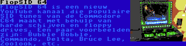 FlopSID 64 | FlopSID 64 is een nieuw YouTube kanaal die populaire SID tunes van de Commodore C64 maakt met behulp van harde schijven en floppy drives. Een paar voorbeelden zijn: Bubble Bobble, Commando, Delta, Bruce Lee, Zoolook, etc.