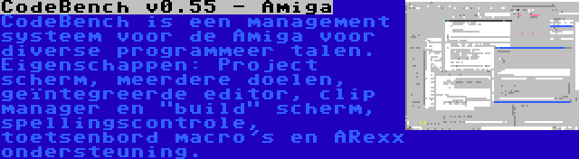 CodeBench v0.55 - Amiga | CodeBench is een management systeem voor de Amiga voor diverse programmeer talen. Eigenschappen: Project scherm, meerdere doelen, geïntegreerde editor, clip manager en build scherm, spellingscontrole, toetsenbord macro's en ARexx ondersteuning.