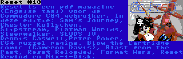 Reset #10 | Reset is een pdf magazine (Engelse taal) voor de Commodore C64 gebruiker. In deze editie: Sam's Journey, Chester Kollschen, Slipstream, Platman Worlds, Sleepwalker, SEUDS IV, Dennis Caswell,Peter Poker, C64 puzzel pagina, Blow the Cartridge comic (Cameron Davis), Blast from the Past, Reset Reloaded, Format Wars, Reset Rewind en Mix-i-Disk.