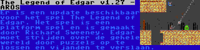 The Legend of Edgar v1.27 - AROS | Er is een update beschikbaar voor het spel The Legend of Edgar. Het spel is een platform spel en is gemaakt door Richard Sweeney. Edgar moet strijden over de gehele wereld door puzzels op te lossen en vijanden te verslaan.