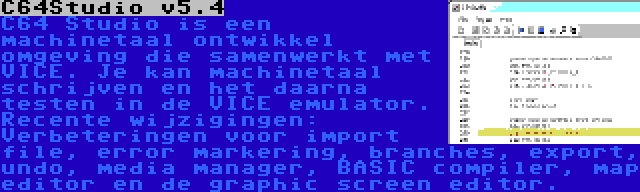 C64Studio v5.4 | C64 Studio is een machinetaal ontwikkel omgeving die samenwerkt met VICE. Je kan machinetaal schrijven en het daarna testen in de VICE emulator. Recente wijzigingen: Verbeteringen voor import file, error markering, branches, export, undo, media manager, BASIC compiler, map editor en de graphic screen editor.