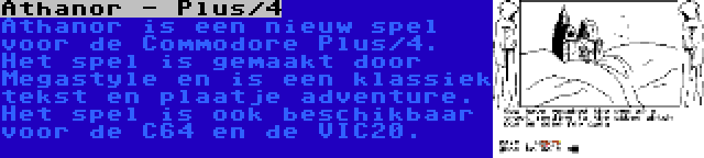 Athanor - Plus/4 | Athanor is een nieuw spel voor de Commodore Plus/4. Het spel is gemaakt door Megastyle en is een klassiek tekst en plaatje adventure. Het spel is ook beschikbaar voor de C64 en de VIC20.