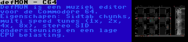 defMON - C64 | DefMON is een muziek editor voor de Commodore 64. Eigenschapen: Sidtab chunks, multi speed tunes (1x, 2x, 4x, 8x), stereo SID ondersteuning en een lage CPU belasting.