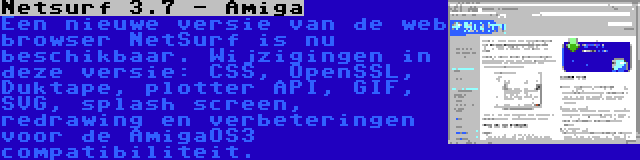 Netsurf 3.7 - Amiga | Een nieuwe versie van de web browser NetSurf is nu beschikbaar. Wijzigingen in deze versie: CSS, OpenSSL, Duktape, plotter API, GIF, SVG, splash screen, redrawing en verbeteringen voor de AmigaOS3 compatibiliteit.
