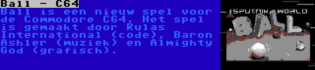 Ball - C64 | Ball is een nieuw spel voor de Commodore C64. Het spel is gemaakt door Rulas International (code), Baron Ashler (muziek) en Almighty God (grafisch).