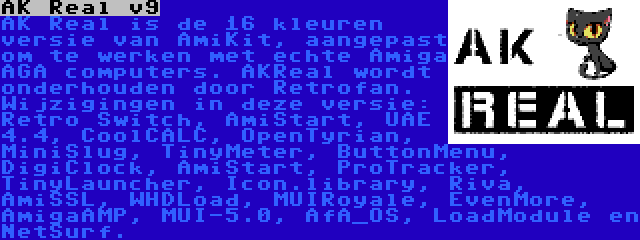 AK Real v9 | AK Real is de 16 kleuren versie van AmiKit, aangepast om te werken met echte Amiga AGA computers. AKReal wordt onderhouden door Retrofan. Wijzigingen in deze versie: Retro Switch, AmiStart, UAE 4.4, CoolCALC, OpenTyrian, MiniSlug, TinyMeter, ButtonMenu, DigiClock, AmiStart, ProTracker, TinyLauncher, Icon.library, Riva, AmiSSL, WHDLoad, MUIRoyale, EvenMore, AmigaAMP, MUI-5.0, AfA_OS, LoadModule en NetSurf.