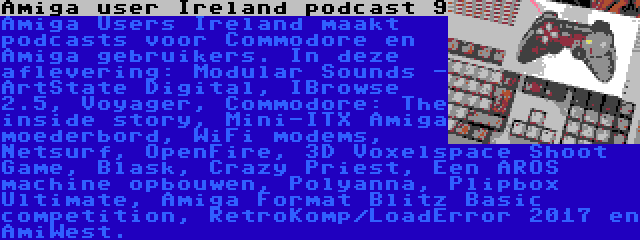 Amiga user Ireland podcast 9 | Amiga Users Ireland maakt podcasts voor Commodore en Amiga gebruikers. In deze aflevering: Modular Sounds - ArtState Digital, IBrowse 2.5, Voyager, Commodore: The inside story, Mini-ITX Amiga moederbord, WiFi modems, Netsurf, OpenFire, 3D Voxelspace Shoot Game, Blask, Crazy Priest, Een AROS machine opbouwen, Polyanna, Plipbox Ultimate, Amiga Format Blitz Basic competition, RetroKomp/LoadError 2017 en AmiWest.