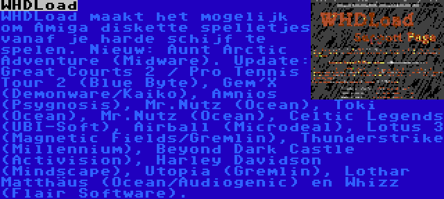 WHDLoad | WHDLoad maakt het mogelijk om Amiga diskette spelletjes vanaf je harde schijf te spelen. Nieuw: Aunt Arctic Adventure (Midware). Update: Great Courts 2 / Pro Tennis Tour 2 (Blue Byte), Gem'X (Demonware/Kaiko), Amnios (Psygnosis), Mr.Nutz (Ocean), Toki (Ocean), Mr.Nutz (Ocean), Celtic Legends (UBI-Soft), Airball (Microdeal), Lotus 3 (Magnetic Fields/Gremlin), Thunderstrike (Millennium), Beyond Dark Castle (Activision), Harley Davidson (Mindscape), Utopia (Gremlin), Lothar Matthäus (Ocean/Audiogenic) en Whizz (Flair Software).