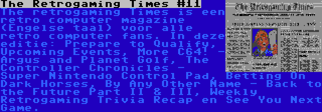 The Retrogaming Times #11 | The retrogaming Times is een retro computer magazine (Engelse taal) voor alle retro computer fans. In deze editie: Prepare to Qualify, Upcoming Events, More C64! - Argus and Planet Golf, The Controller Chronicles - Super Nintendo Control Pad, Betting On Dark Horses, By Any Other Name - Back to the Future Part II & III, Weekly Retrogaming Trivia Recap en See You Next Game.