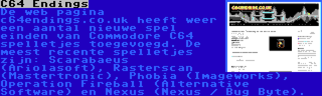 C64 Endings | De web pagina c64endings.co.uk heeft weer een aantal nieuwe spel einden van Commodore C64 spelletjes toegevoegd. De meest recente spelletjes zijn: Scarabaeus (Ariolasoft), Rasterscan (Mastertronic), Phobia (Imageworks), Operation Fireball (Alternative Software) en Nexus (Nexus / Bug Byte).