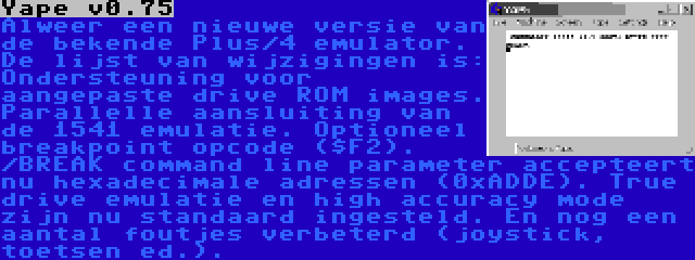 Yape v0.75 | Alweer een nieuwe versie van de bekende Plus/4 emulator. De lijst van wijzigingen is: Ondersteuning voor aangepaste drive ROM images. Parallelle aansluiting van de 1541 emulatie. Optioneel breakpoint opcode ($F2). /BREAK command line parameter accepteert nu hexadecimale adressen (0xADDE). True drive emulatie en high accuracy mode zijn nu standaard ingesteld. En nog een aantal foutjes verbeterd (joystick, toetsen ed.).