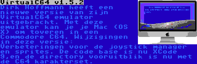 VirtualC64 v1.5.2 | Dirk Hoffmann heeft een nieuwe versie van zijn VirtualC64 emulator uitgebracht. Met deze emulator kan je je Mac (OS X) om toveren in een Commodore C64. Wijzigingen in deze versie: Verbeteringen voor de joystick manager en sprites. De code base is nu XCode 9,en de directory vooruitblik is nu met de C64 karakterset.