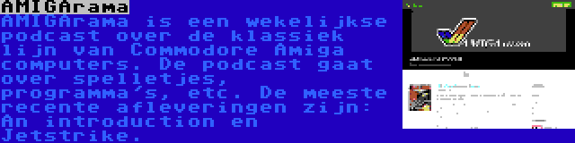 AMIGArama | AMIGArama is een wekelijkse podcast over de klassiek lijn van Commodore Amiga computers. De podcast gaat over spelletjes, programma's, etc. De meeste recente afleveringen zijn: An introduction en Jetstrike.