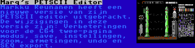 Marq's PETSCII Editor | Markku Reunanen heeft een nieuwe versie van zijn PETSCII editor uitgebracht. De wijzigingen in deze versie zijn: Verbeteringen voor de C64 twee-pagina modus, save, instellingen, zoom, afmetingen, undo en SEQ export.