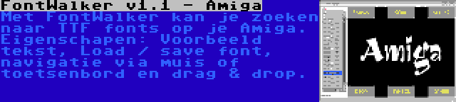 FontWalker v1.1 - Amiga | Met FontWalker kan je zoeken naar TTF fonts op je Amiga. Eigenschapen: Voorbeeld tekst, Load / save font, navigatie via muis of toetsenbord en drag & drop.