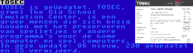 TOSEC | TOSEC is geüpdatet. TOSEC, ofwel The Old School Emulation Center, is een groep mensen die zich bezig houden met het preserveren van spelletjes of andere programma's voor de home computer en spel computers. In deze update: 86 nieuw, 230 geüpdatet en 35 verwijderd.