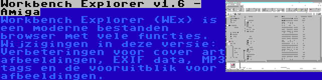 Workbench Explorer v1.6 - Amiga | Workbench Explorer (WEx) is een moderne bestanden browser met vele functies. Wijzigingen in deze versie: Verbeteringen voor cover art afbeeldingen, EXIF data, MP3 tags en de vooruitblik voor afbeeldingen.