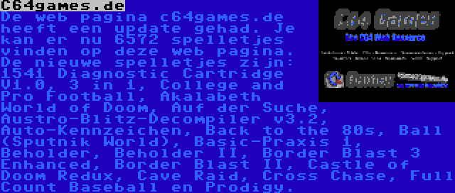 C64games.de | De web pagina c64games.de heeft een update gehad. Je kan er nu 6572 spelletjes vinden op deze web pagina. De nieuwe spelletjes zijn: 1541 Diagnostic Cartridge V1.0, 3 in 1, College and Pro Football, Akalabeth World of Doom, Auf der Suche, Austro-Blitz-Decompiler v3.2, Auto-Kennzeichen, Back to the 80s, Ball (Sputnik World), Basic-Praxis 1, Beholder, Beholder II, Border Blast 3 Enhanced, Border Blast II, Castle of Doom Redux, Cave Raid, Cross Chase, Full Count Baseball en Prodigy.