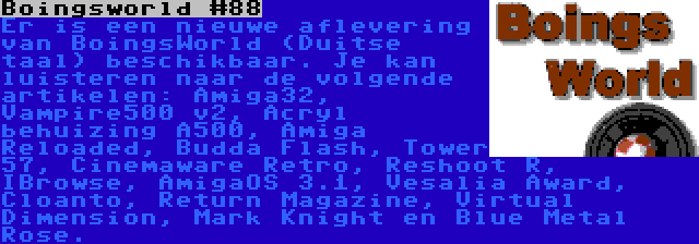 Boingsworld #88 | Er is een nieuwe aflevering van BoingsWorld (Duitse taal) beschikbaar. Je kan luisteren naar de volgende artikelen: Amiga32, Vampire500 v2, Acryl behuizing A500, Amiga Reloaded, Budda Flash, Tower 57, Cinemaware Retro, Reshoot R, IBrowse, AmigaOS 3.1, Vesalia Award, Cloanto, Return Magazine, Virtual Dimension, Mark Knight en Blue Metal Rose.