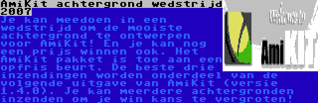 AmiKit achtergrond wedstrijd 2007 | Je kan meedoen in een wedstrijd om de mooiste achtergrond te ontwerpen voor AmiKit! En je kan nog een prijs winnen ook. Het AmiKit pakket is toe aan een opfris beurt. De beste drie inzendingen worden onderdeel van de volgende uitgave van AmiKit (versie 1.4.0). Je kan meerdere achtergronden inzenden om je win kans te vergroten!