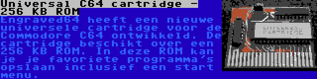 Universal C64 cartridge - 256 KB ROM | Engraved64 heeft een nieuwe universele cartridge voor de Commodore C64 ontwikkeld. De cartridge beschikt over een 256 KB ROM. In deze ROM kan je je favoriete programma's opslaan inclusief een start menu.