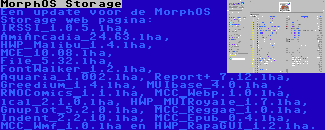 MorphOS Storage | Een update voor de MorphOS Storage web pagina: IRSSI_1.0.5.lha, AmiArcadia_24.63.lha, HWP_Malibu_1.4.lha, MCE_10.08.lha, File_5.32.lha, FontWalker_1.2.lha, Aquaria_1.002.lha, Report+_7.12.lha, Greedium_1.4.lha, MUIbase_4.0.lha , RNOComics_1.1.lha, MCC_Webp.1.0.lha, lcal_2.1.0.lha, HWP_MUIRoyale_1.7.lha, Gnuplot_5.2.0.lha, MCC_Reggae_1.0.lha, Indent_2.2.10.lha, MCC_Epub_0.4.lha, MCC_Wmf_1.0.lha en HWP_RapaGUI_1.2.lha.